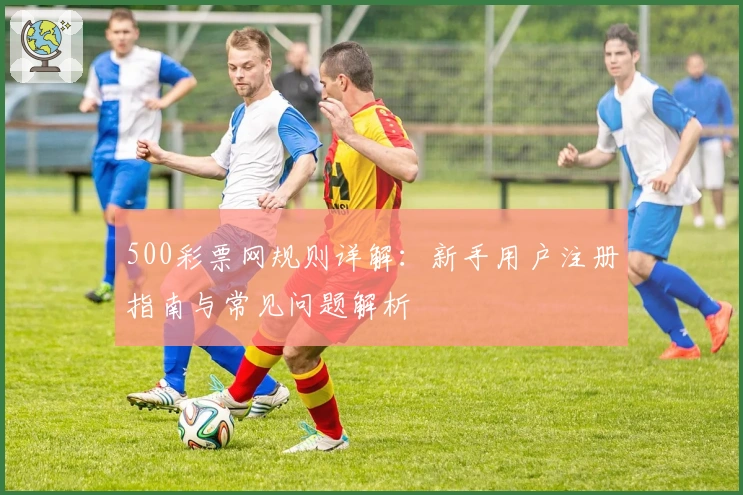 500彩票网规则详解:新手用户注册指南与常见问题解析