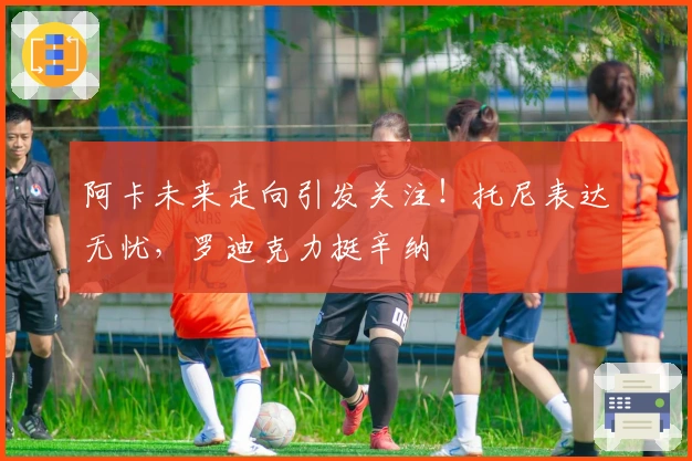 阿卡未来走向引发关注！托尼表达无忧，罗迪克力挺辛纳