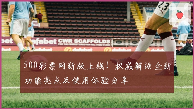 500彩票网新版上线！权威解读全新功能亮点及使用体验分享