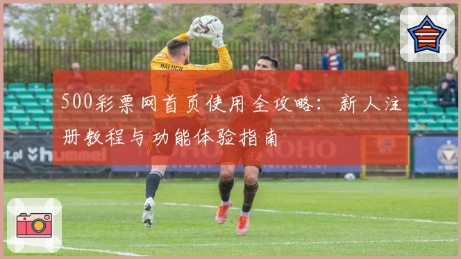 500彩票网首页使用全攻略：新人注册教程与功能体验指南