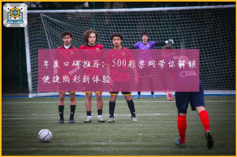 年度口碑推荐：500彩票网带你解锁便捷购彩新体验