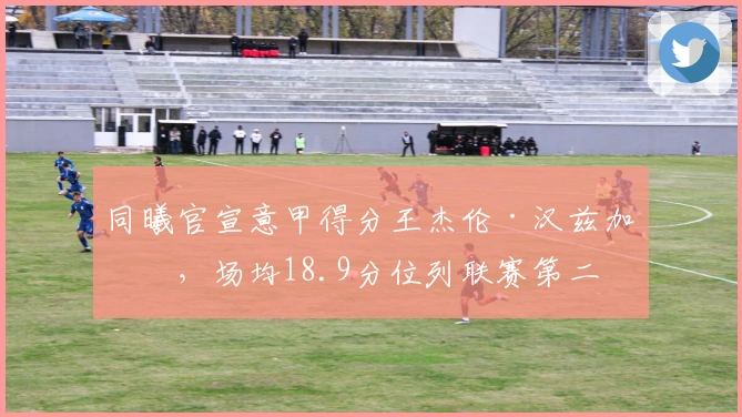 同曦官宣意甲得分王杰伦·汉兹加盟，场均18.9分位列联赛第二