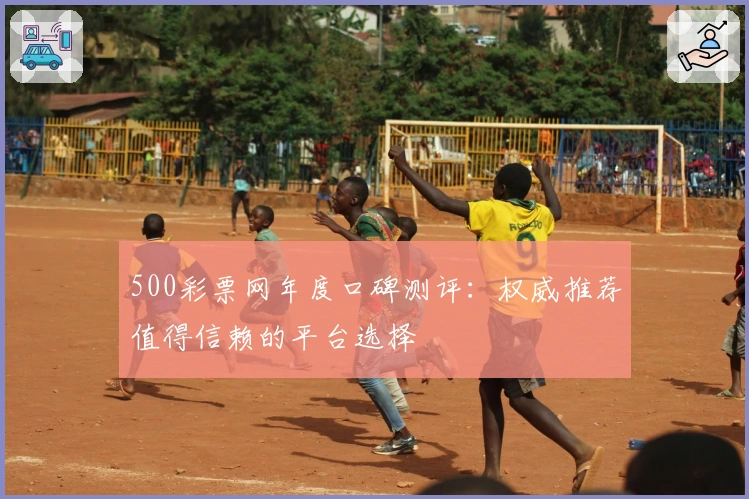 500彩票网年度口碑测评:权威推荐值得信赖的平台选择