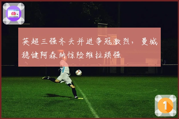 英超三强齐头并进争冠激烈,曼城稳健阿森纳惊险维拉顽强