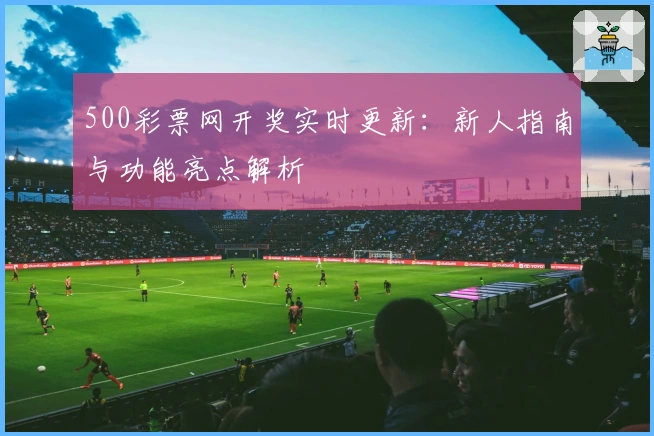 500彩票网开奖实时更新：新人指南与功能亮点解析