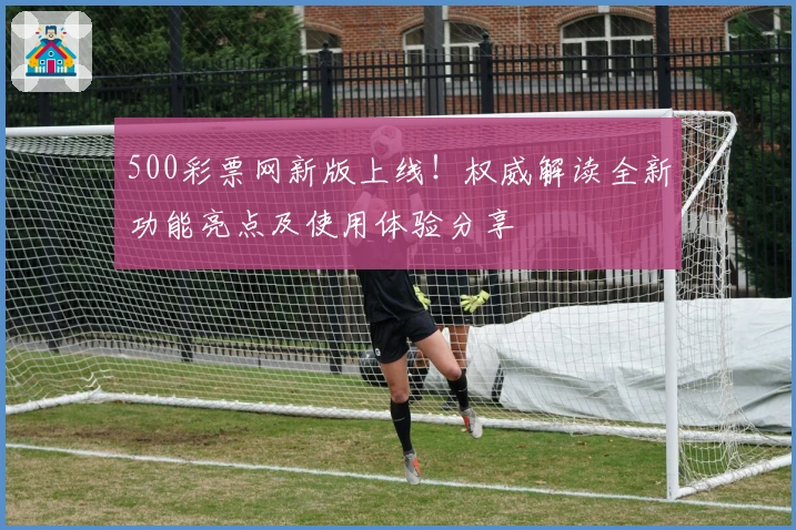 500彩票网新版上线！权威解读全新功能亮点及使用体验分享