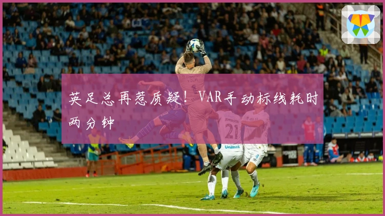 英足总再惹质疑！VAR手动标线耗时两分钟