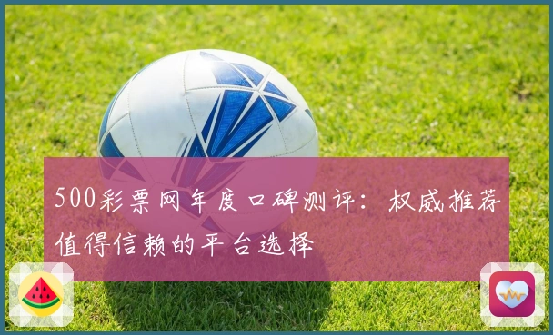 500彩票网年度口碑测评：权威推荐值得信赖的平台选择