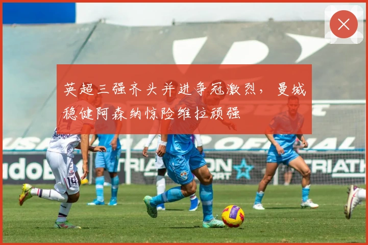 英超三强齐头并进争冠激烈，曼城稳健阿森纳惊险维拉顽强